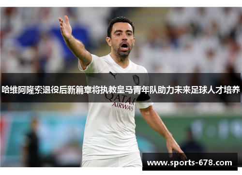 哈维阿隆索退役后新篇章将执教皇马青年队助力未来足球人才培养